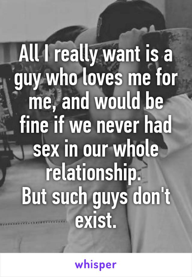 All I really want is a guy who loves me for me, and would be fine if we never had sex in our whole relationship. 
But such guys don't exist.