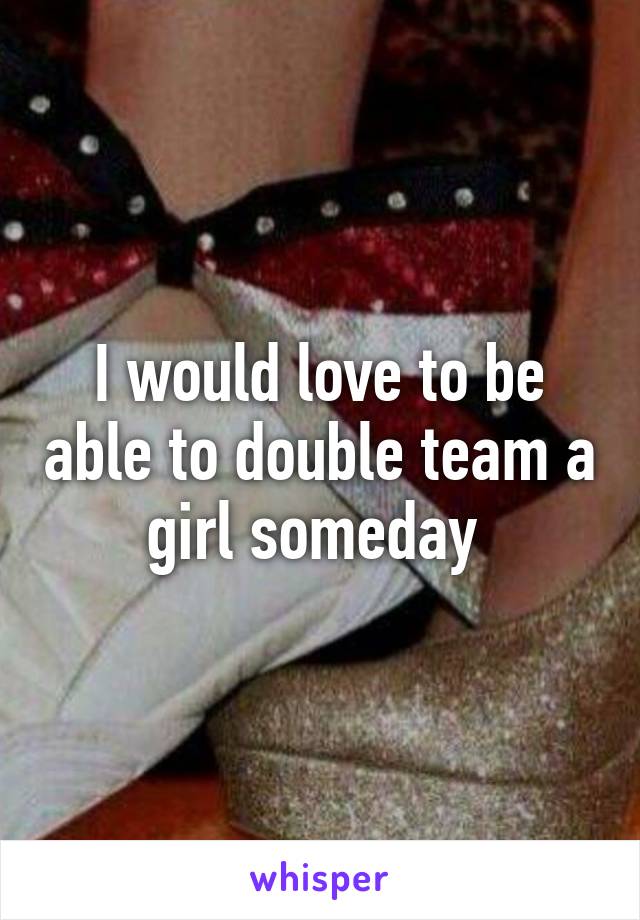 I would love to be able to double team a girl someday 