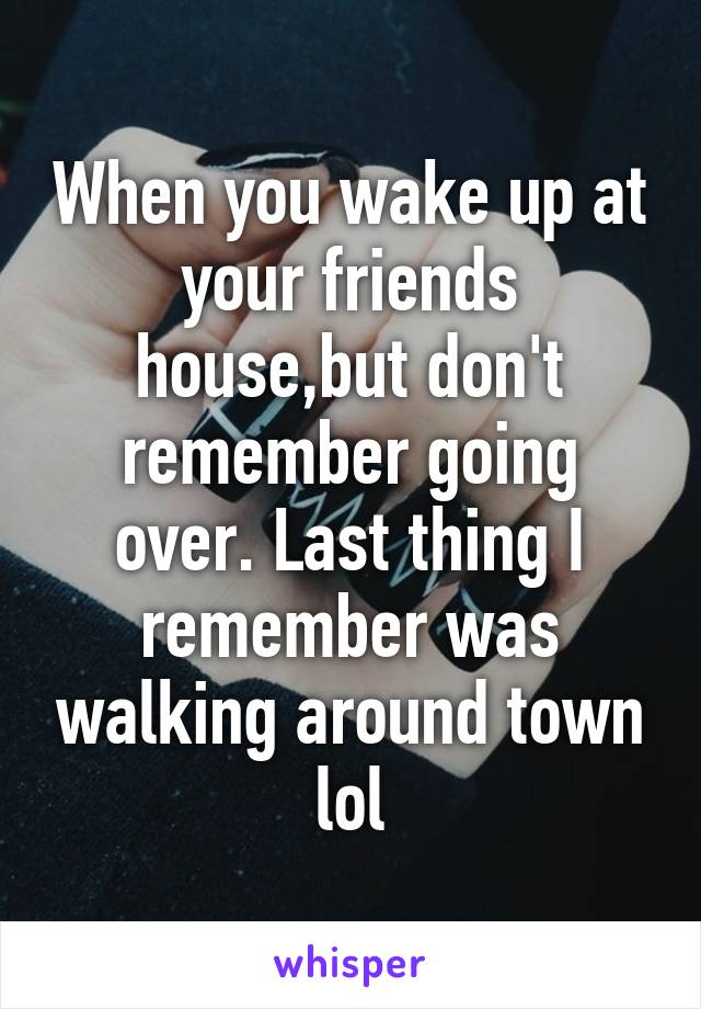 When you wake up at your friends house,but don't remember going over. Last thing I remember was walking around town lol