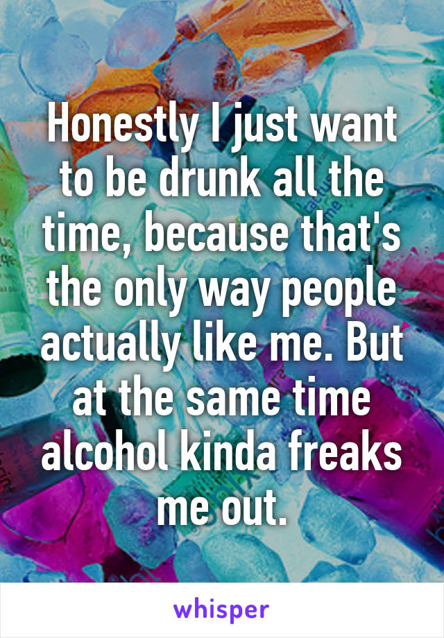 Honestly I just want to be drunk all the time, because that's the only way people actually like me. But at the same time alcohol kinda freaks me out.