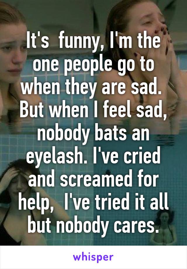 It's  funny, I'm the one people go to when they are sad.  But when I feel sad, nobody bats an eyelash. I've cried and screamed for help,  I've tried it all but nobody cares.