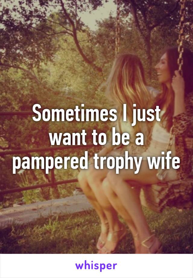 Sometimes I just want to be a pampered trophy wife