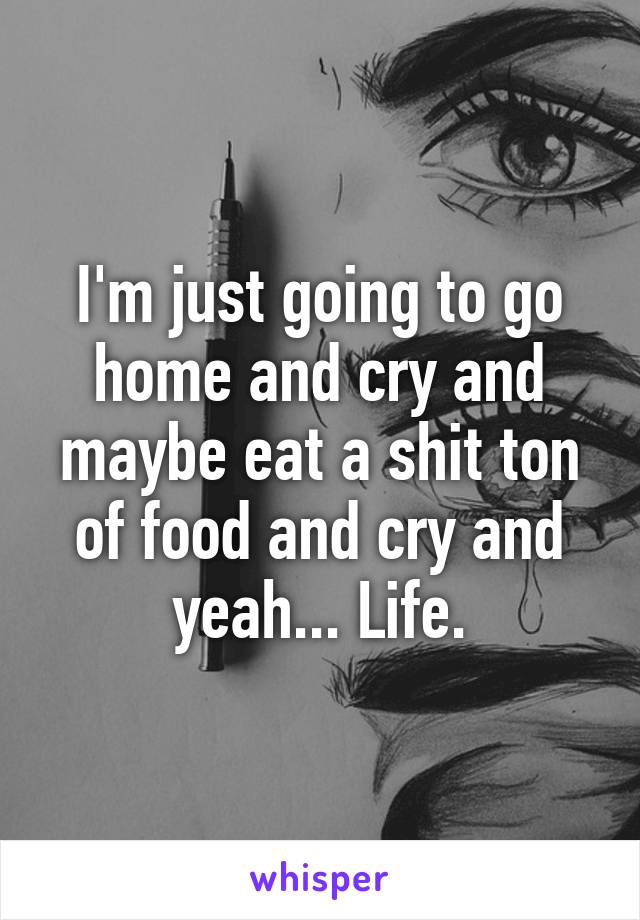 I'm just going to go home and cry and maybe eat a shit ton of food and cry and yeah... Life.