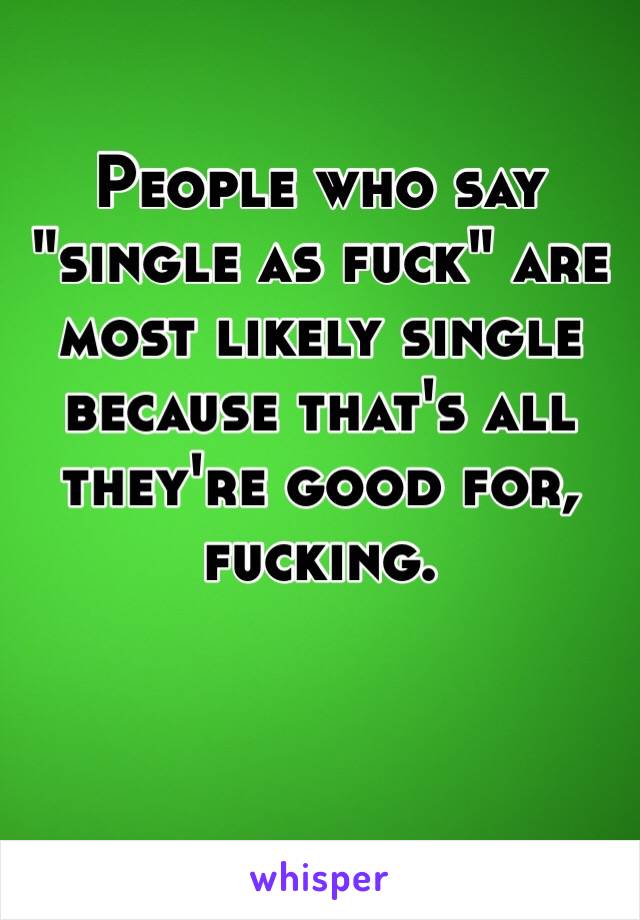 People who say "single as fuck" are most likely single because that's all they're good for, fucking. 