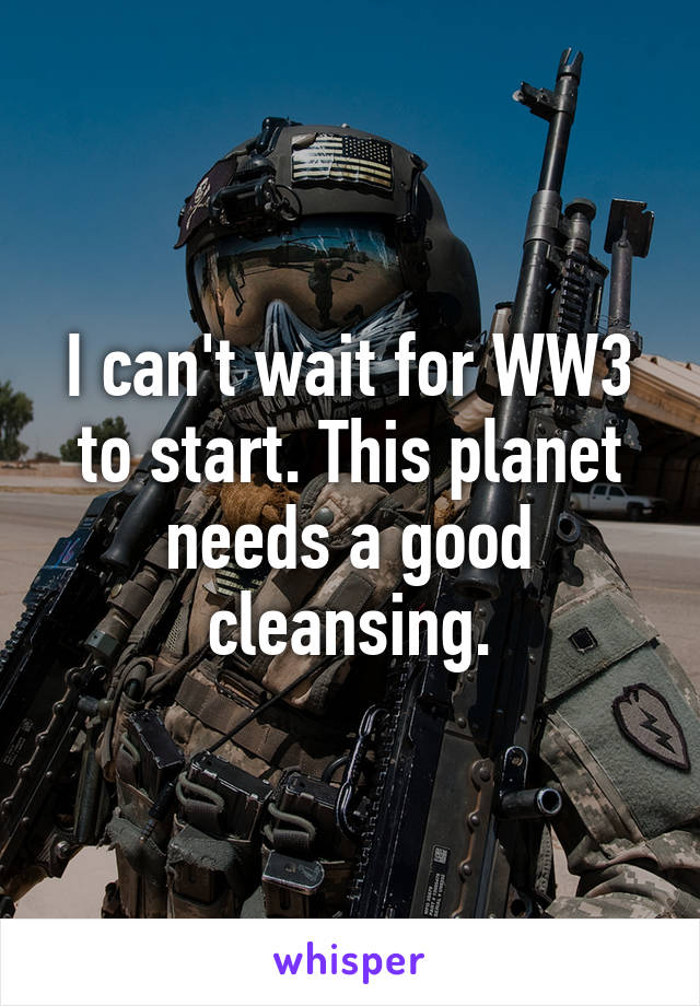 I can't wait for WW3 to start. This planet needs a good cleansing.