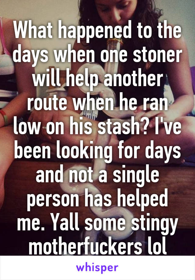 What happened to the days when one stoner will help another route when he ran low on his stash? I've been looking for days and not a single person has helped me. Yall some stingy motherfuckers lol