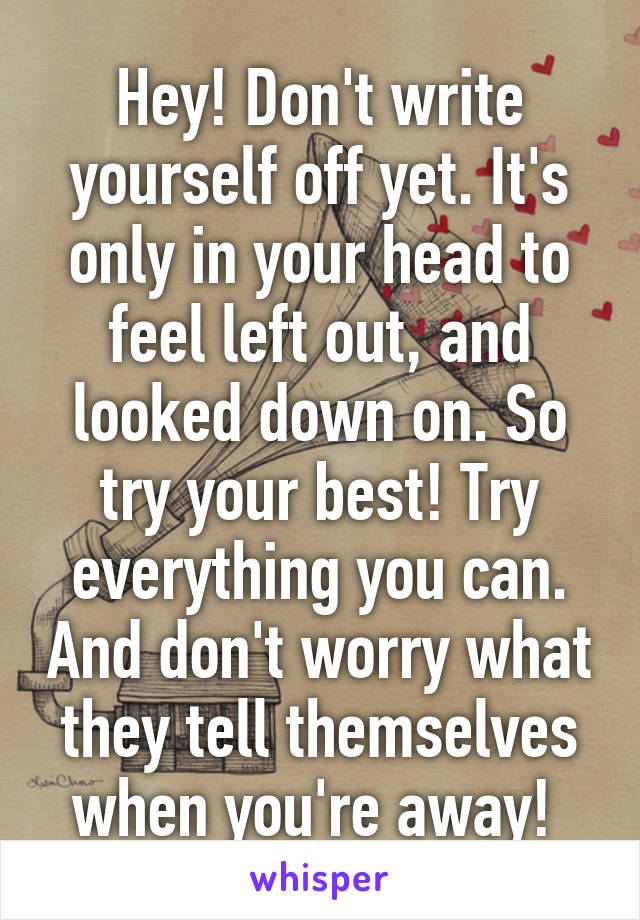 Hey! Don't write yourself off yet. It's only in your head to feel left out, and looked down on. So try your best! Try everything you can. And don't worry what they tell themselves when you're away! 