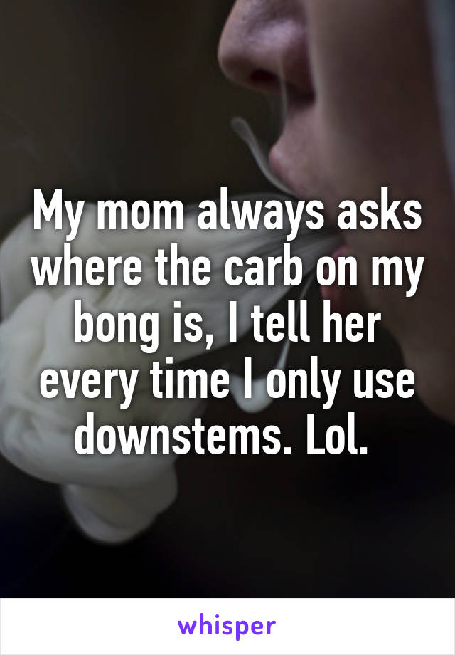 My mom always asks where the carb on my bong is, I tell her every time I only use downstems. Lol. 