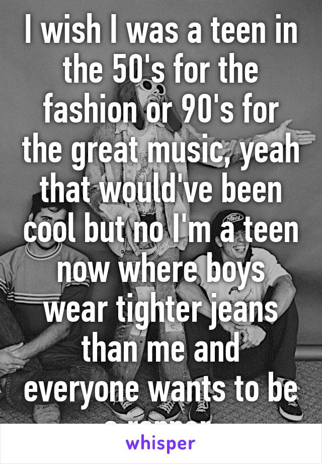 I wish I was a teen in the 50's for the fashion or 90's for the great music, yeah that would've been cool but no I'm a teen now where boys wear tighter jeans than me and everyone wants to be a rapper 