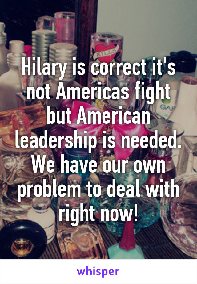 Hilary is correct it's not Americas fight but American leadership is needed. We have our own problem to deal with right now!