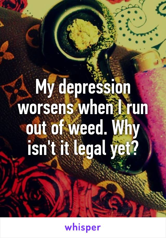 My depression worsens when I run out of weed. Why isn't it legal yet?