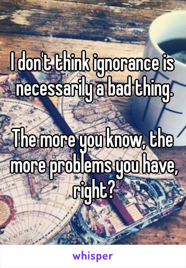 I don't think ignorance is necessarily a bad thing.

The more you know, the more problems you have, right?