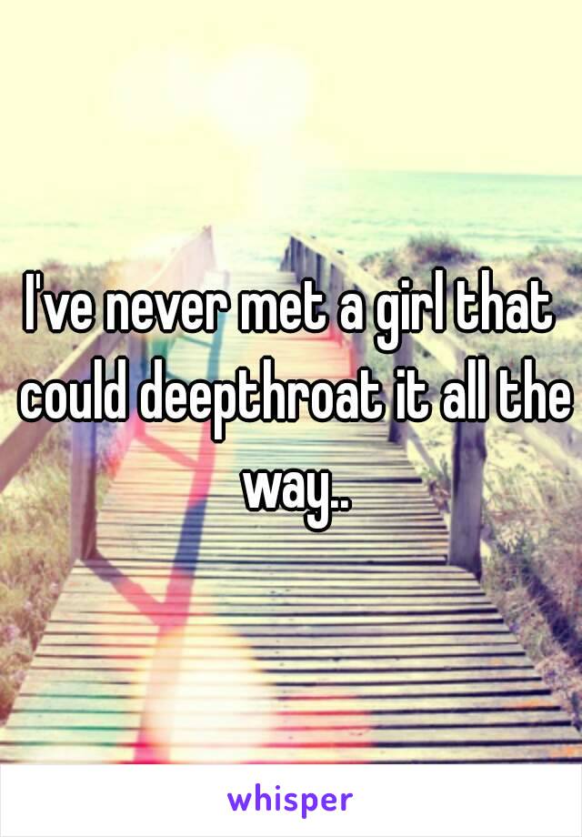 I've never met a girl that could deepthroat it all the way..