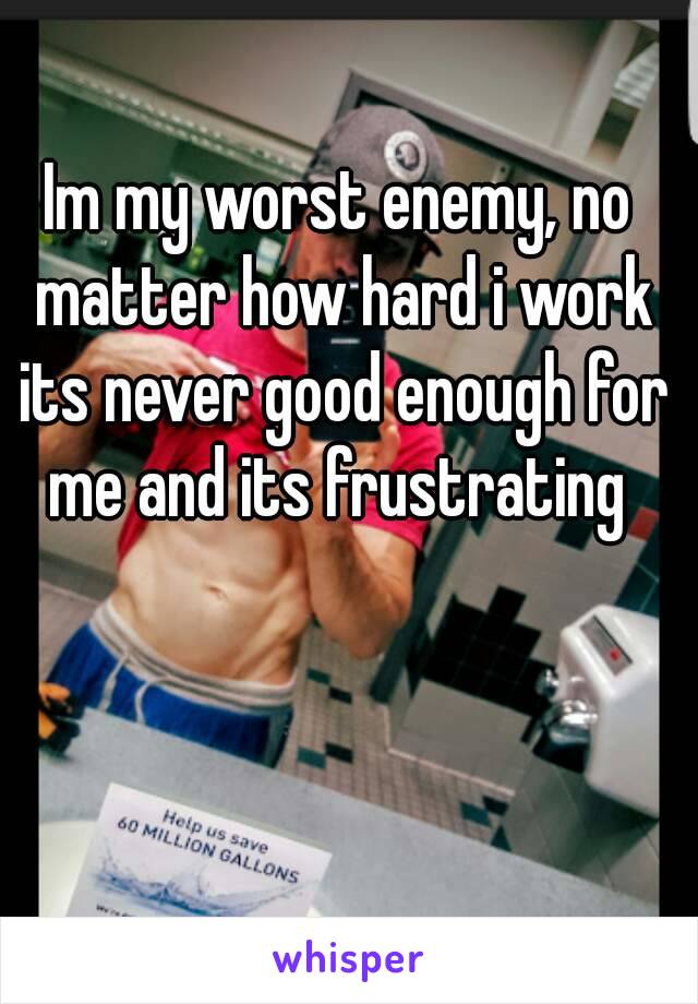 Im my worst enemy, no matter how hard i work its never good enough for me and its frustrating 