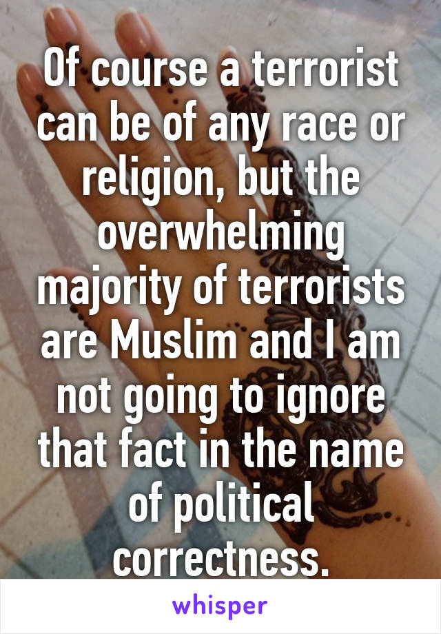 Of course a terrorist can be of any race or religion, but the overwhelming majority of terrorists are Muslim and I am not going to ignore that fact in the name of political correctness.