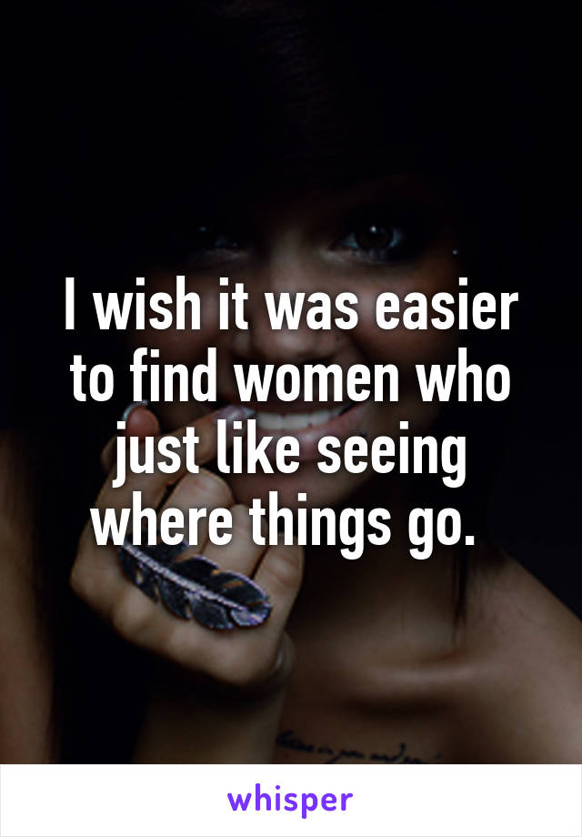 I wish it was easier to find women who just like seeing where things go. 