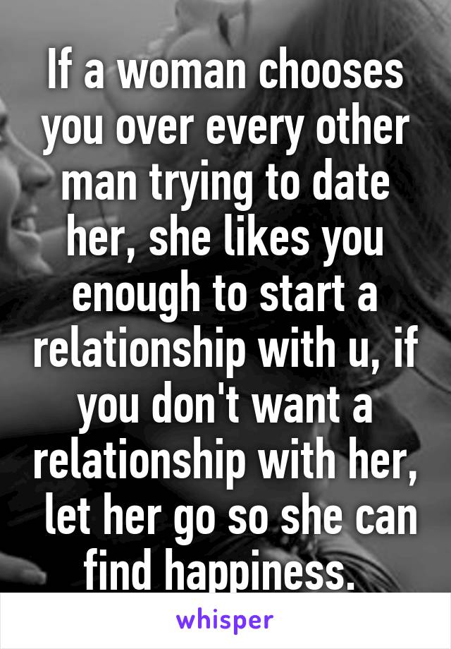 If a woman chooses you over every other man trying to date her, she likes you enough to start a relationship with u, if you don't want a relationship with her,  let her go so she can find happiness. 