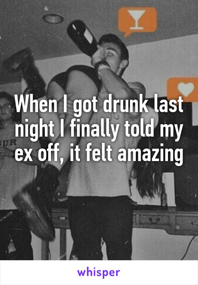 When I got drunk last night I finally told my ex off, it felt amazing 