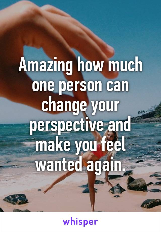 Amazing how much one person can change your perspective and make you feel wanted again.