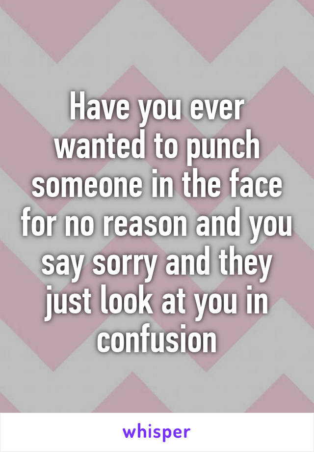 Have you ever wanted to punch someone in the face for no reason and you say sorry and they just look at you in confusion