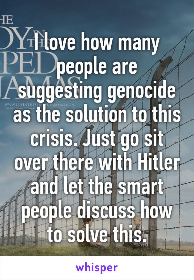 I love how many people are suggesting genocide as the solution to this crisis. Just go sit over there with Hitler and let the smart people discuss how to solve this.