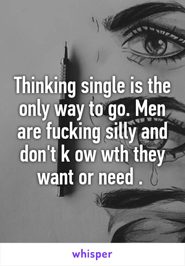 Thinking single is the only way to go. Men are fucking silly and don't k ow wth they want or need . 