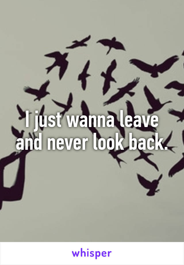 I just wanna leave and never look back.