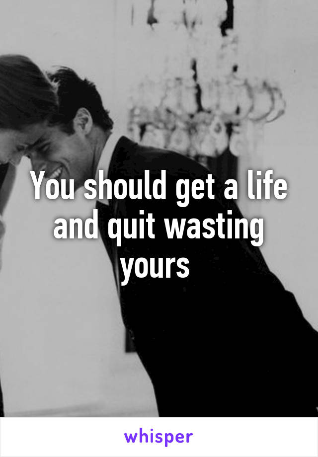 You should get a life and quit wasting yours 