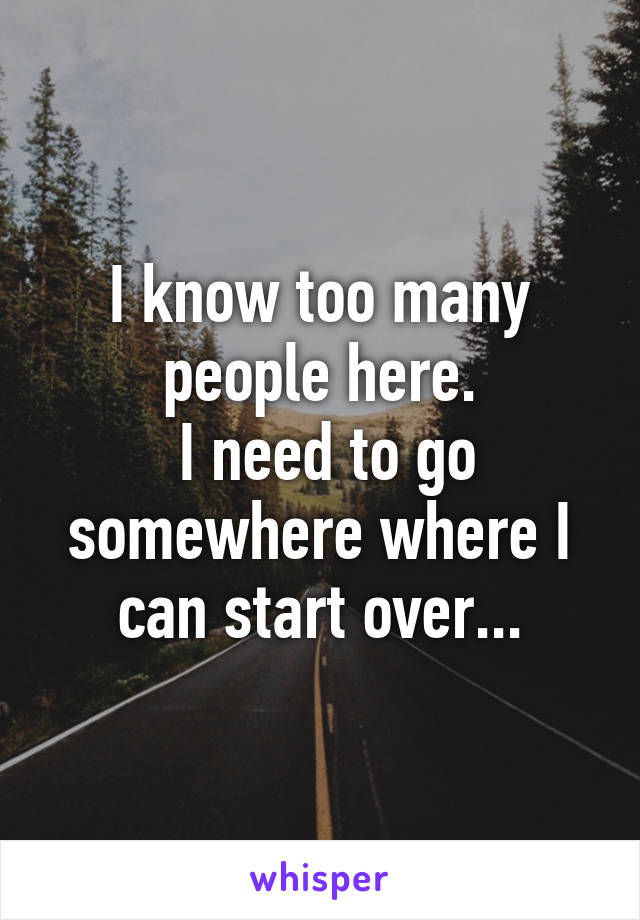 I know too many people here.
 I need to go somewhere where I can start over...