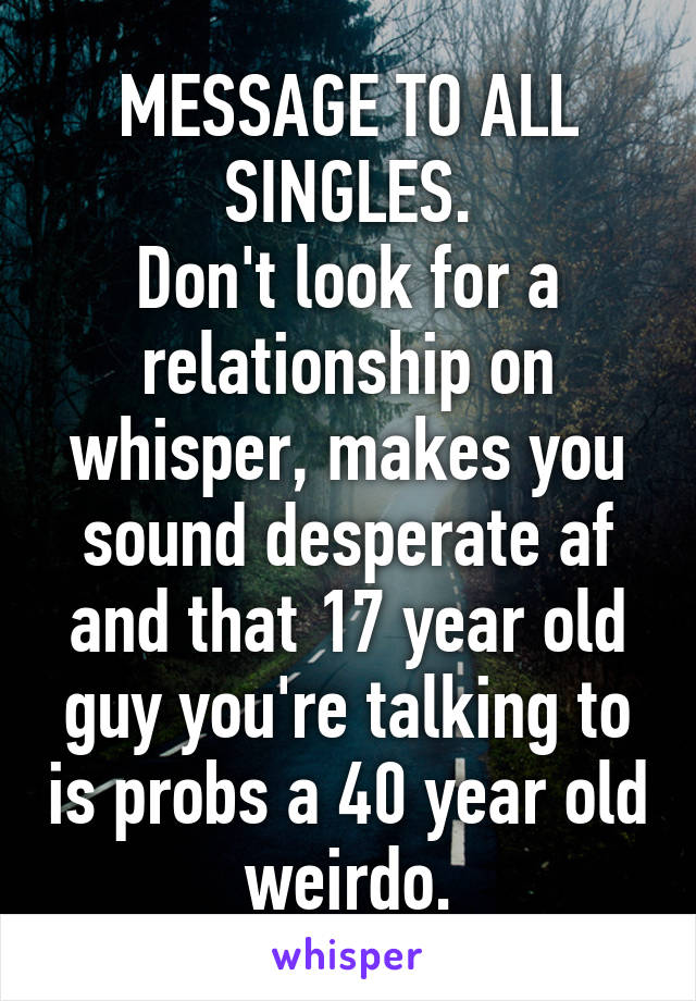 MESSAGE TO ALL SINGLES.
Don't look for a relationship on whisper, makes you sound desperate af and that 17 year old guy you're talking to is probs a 40 year old weirdo.