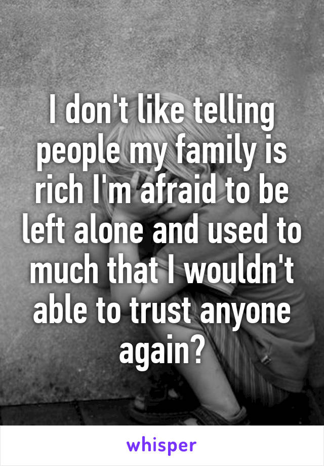 I don't like telling people my family is rich I'm afraid to be left alone and used to much that I wouldn't able to trust anyone again😔