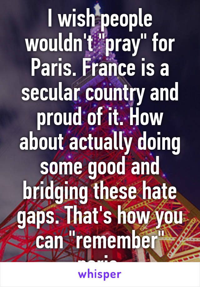 I wish people wouldn't "pray" for Paris. France is a secular country and proud of it. How about actually doing some good and bridging these hate gaps. That's how you can "remember" paris.