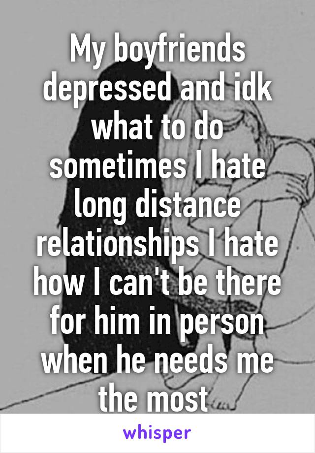 My boyfriends depressed and idk what to do sometimes I hate long distance relationships I hate how I can't be there for him in person when he needs me the most 