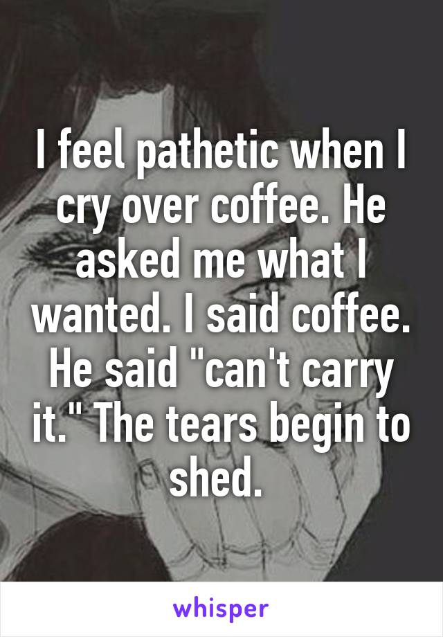 I feel pathetic when I cry over coffee. He asked me what I wanted. I said coffee. He said "can't carry it." The tears begin to shed. 