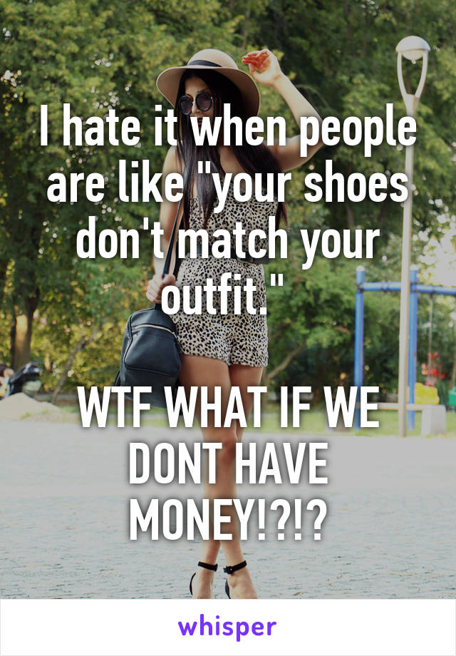 I hate it when people are like "your shoes don't match your outfit." 

WTF WHAT IF WE DONT HAVE MONEY!?!?