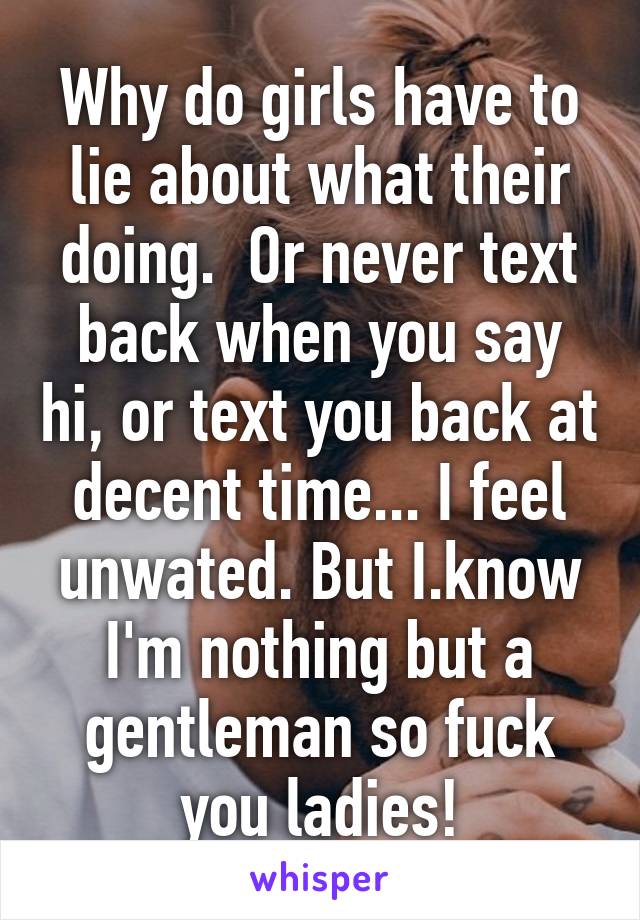 Why do girls have to lie about what their doing.  Or never text back when you say hi, or text you back at decent time... I feel unwated. But I.know I'm nothing but a gentleman so fuck you ladies!