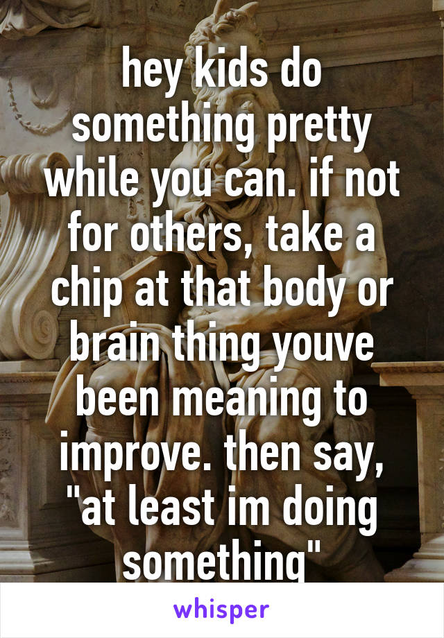 hey kids do something pretty while you can. if not for others, take a chip at that body or brain thing youve been meaning to improve. then say, "at least im doing something"