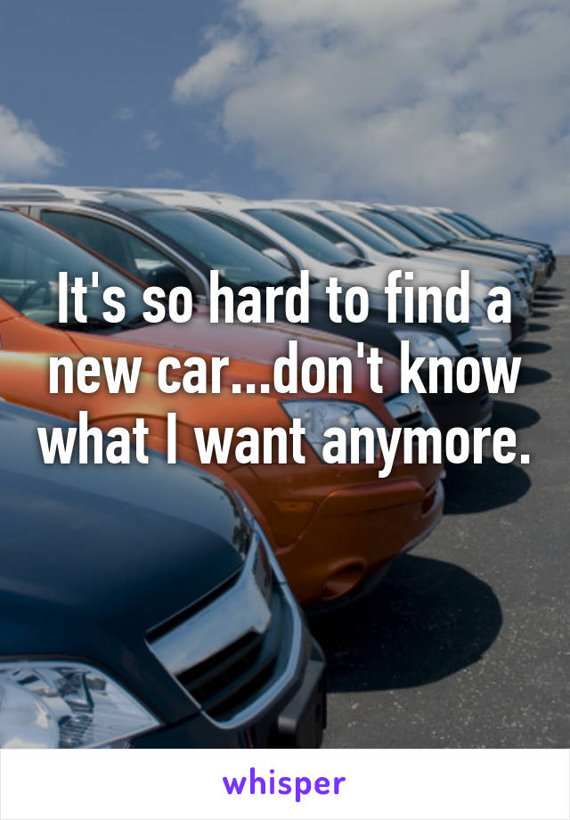 It's so hard to find a new car...don't know what I want anymore.  