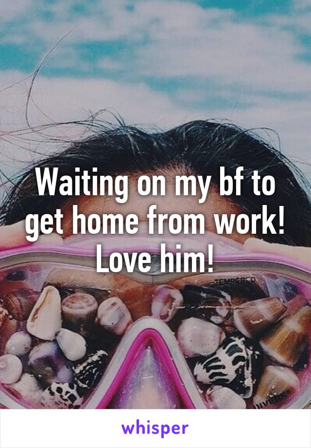 Waiting on my bf to get home from work! Love him!