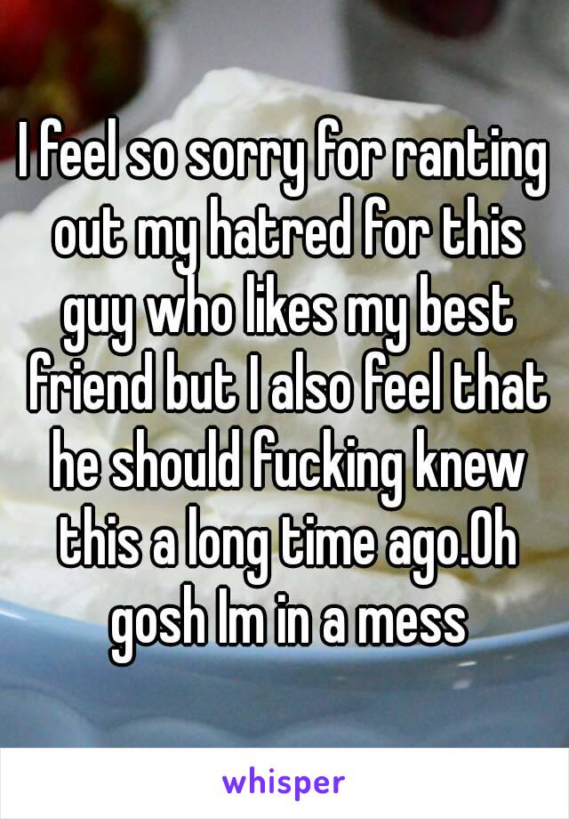 I feel so sorry for ranting out my hatred for this guy who likes my best friend but I also feel that he should fucking knew this a long time ago.Oh gosh Im in a mess