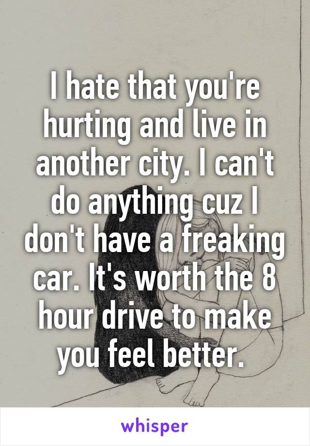 I hate that you're hurting and live in another city. I can't do anything cuz I don't have a freaking car. It's worth the 8 hour drive to make you feel better. 