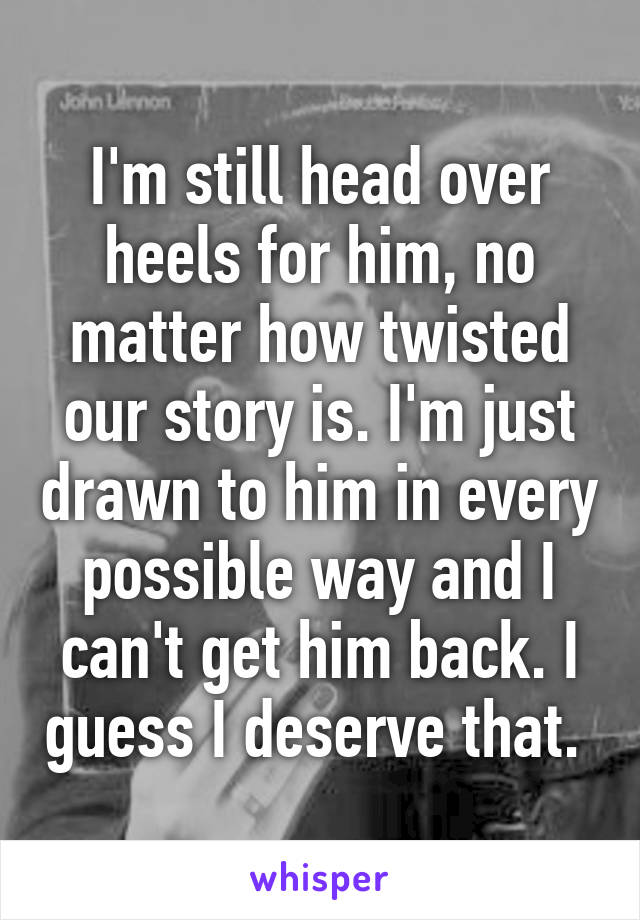 I'm still head over heels for him, no matter how twisted our story is. I'm just drawn to him in every possible way and I can't get him back. I guess I deserve that. 