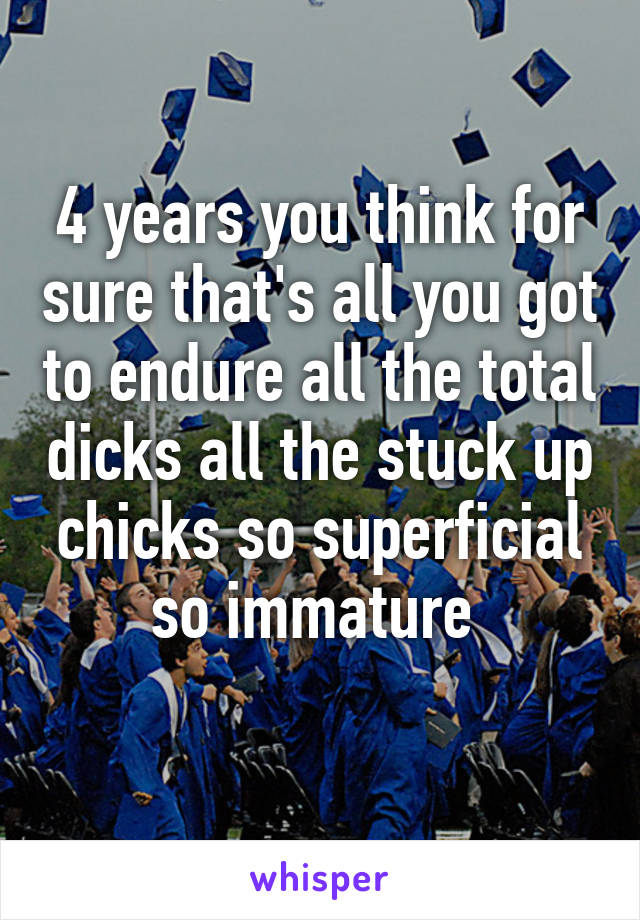 4 years you think for sure that's all you got to endure all the total dicks all the stuck up chicks so superficial so immature 
