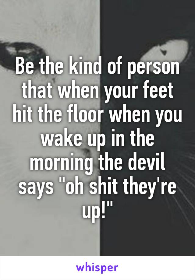 Be the kind of person that when your feet hit the floor when you wake up in the morning the devil says "oh shit they're up!"