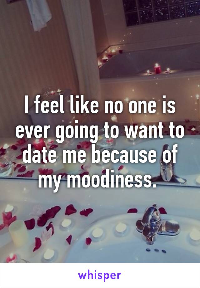 I feel like no one is ever going to want to date me because of my moodiness. 