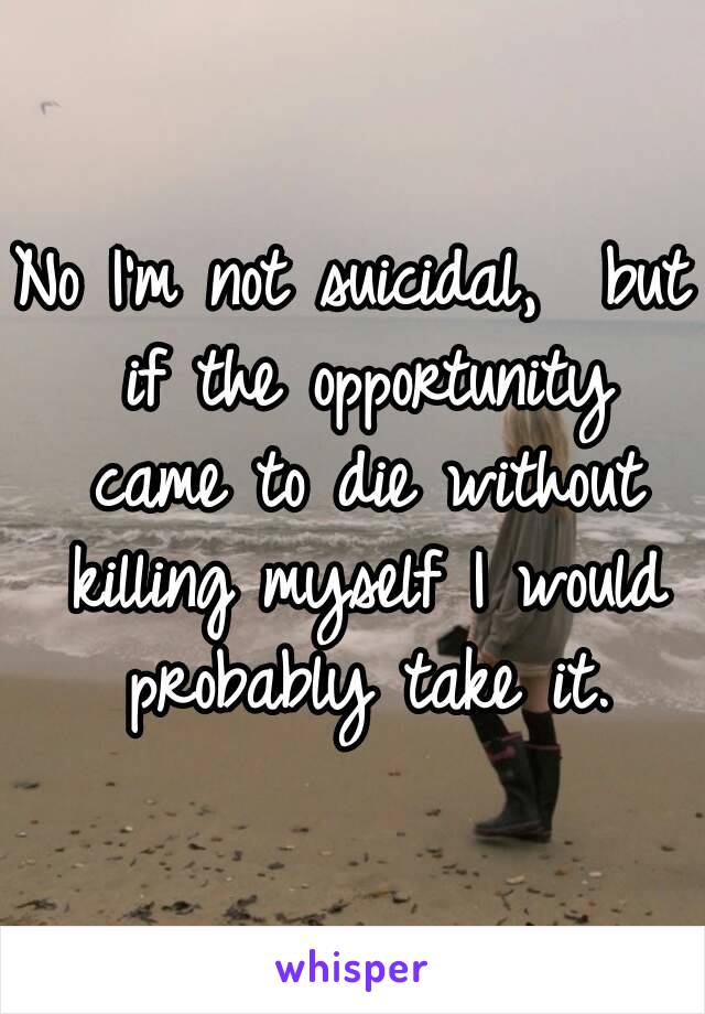 No I'm not suicidal,  but if the opportunity came to die without killing myself I would probably take it.