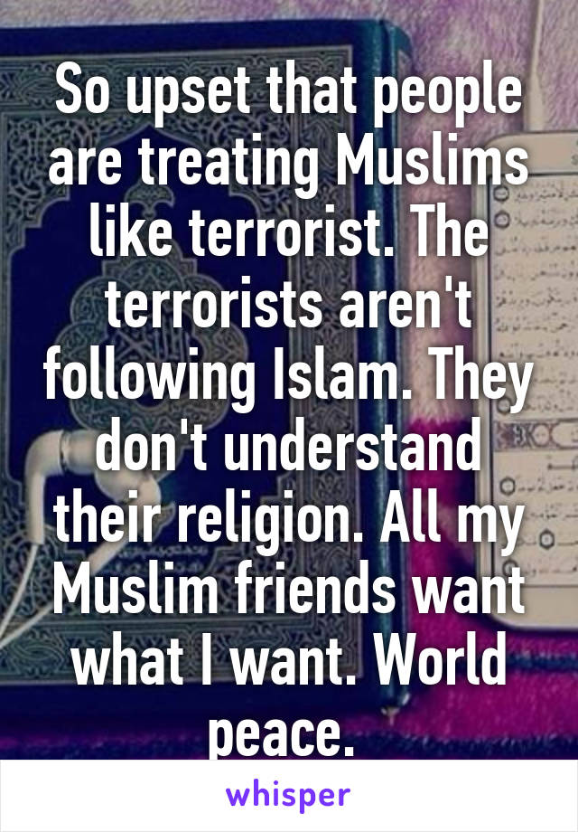 So upset that people are treating Muslims like terrorist. The terrorists aren't following Islam. They don't understand their religion. All my Muslim friends want what I want. World peace. 