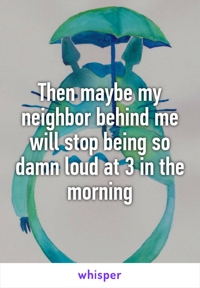 Then maybe my neighbor behind me will stop being so damn loud at 3 in the morning