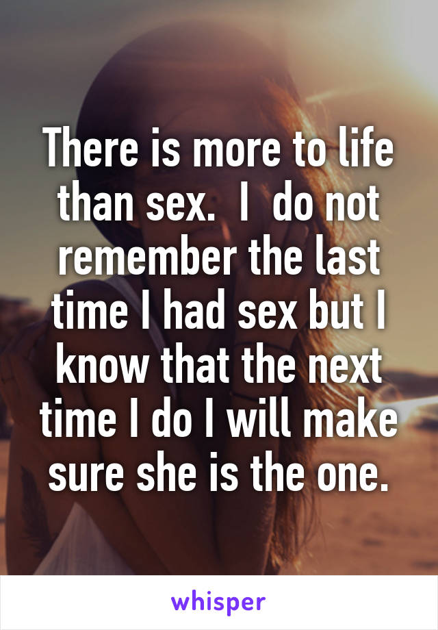 There is more to life than sex.  I  do not remember the last time I had sex but I know that the next time I do I will make sure she is the one.