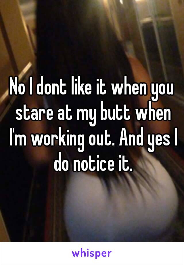 No I dont like it when you stare at my butt when I'm working out. And yes I do notice it.